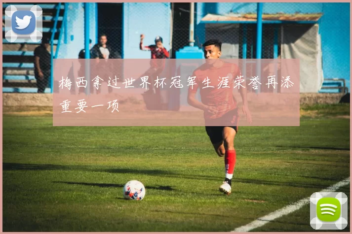 梅西拿过世界杯冠军生涯荣誉再添重要一项