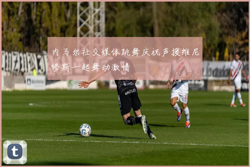 内马尔社交媒体跳舞庆祝声援维尼修斯一起舞动激情