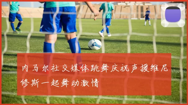 内马尔社交媒体跳舞庆祝声援维尼修斯一起舞动激情