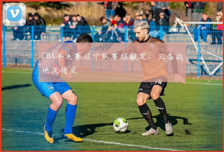 CBA半决赛辽宁队赛程敲定，三番战地点待定