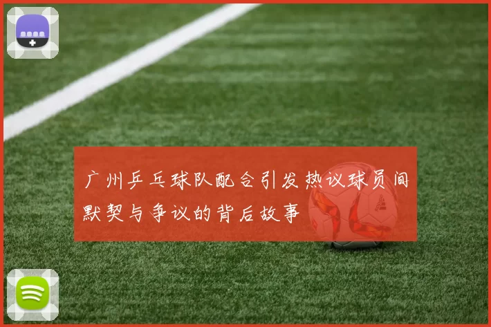 广州乒乓球队配合引发热议球员间默契与争议的背后故事