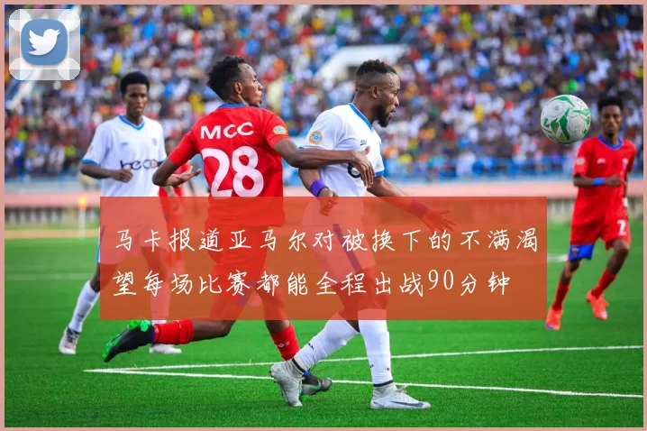 马卡报道亚马尔对被换下的不满渴望每场比赛都能全程出战90分钟