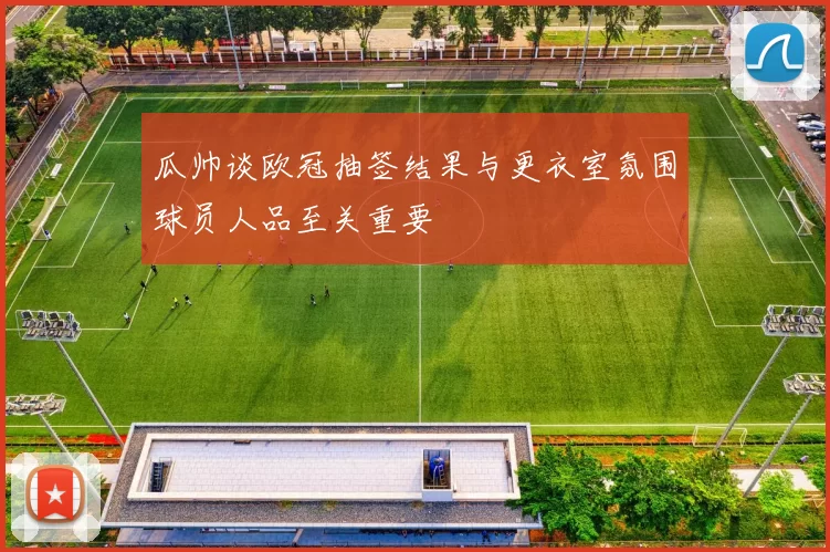 瓜帅谈欧冠抽签结果与更衣室氛围球员人品至关重要