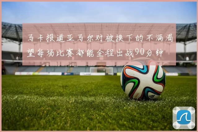 马卡报道亚马尔对被换下的不满渴望每场比赛都能全程出战90分钟