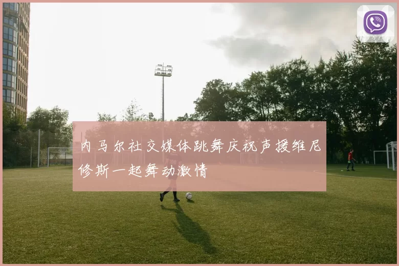 内马尔社交媒体跳舞庆祝声援维尼修斯一起舞动激情