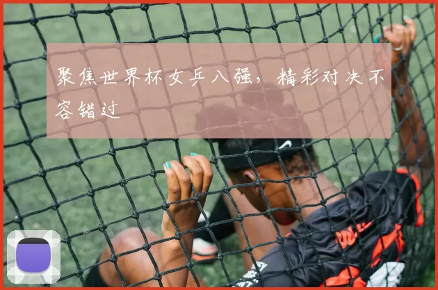聚焦世界杯女乒八强,精彩对决不容错过