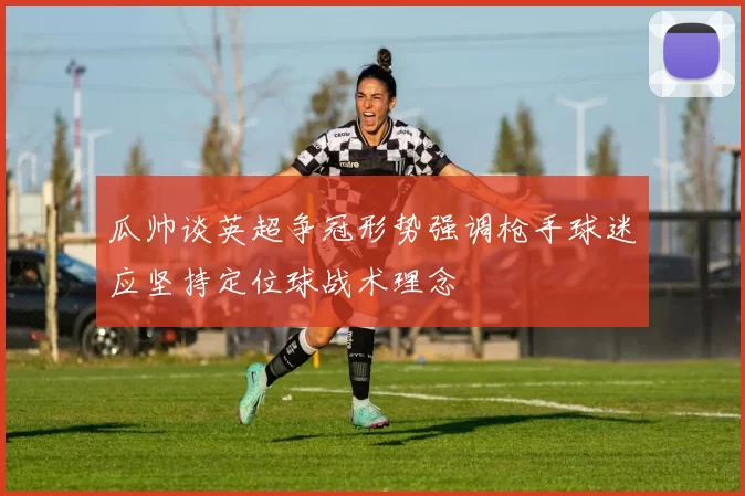 瓜帅谈英超争冠形势强调枪手球迷应坚持定位球战术理念