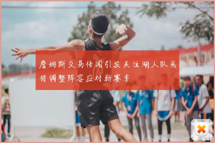 詹姆斯交易传闻引发关注湖人队或将调整阵容应对新赛季