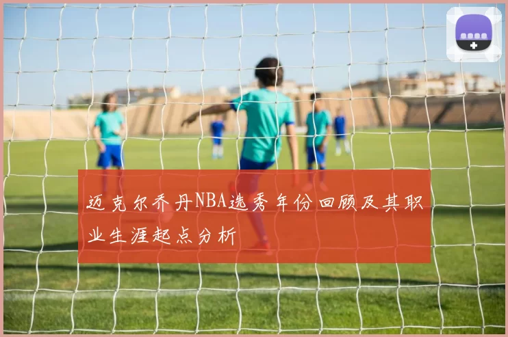 迈克尔乔丹NBA选秀年份回顾及其职业生涯起点分析