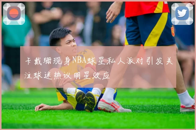 卡戴珊现身NBA球星私人派对引发关注球迷热议明星效应