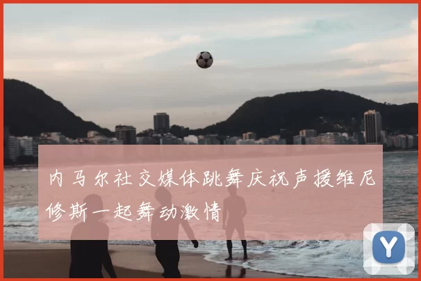 内马尔社交媒体跳舞庆祝声援维尼修斯一起舞动激情