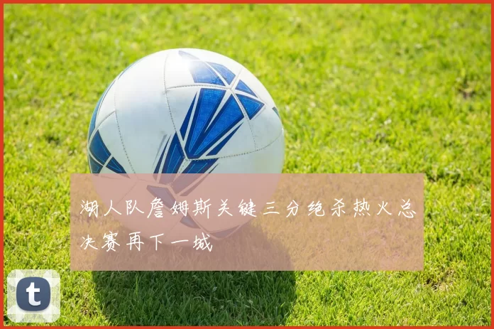 湖人队詹姆斯关键三分绝杀热火总决赛再下一城