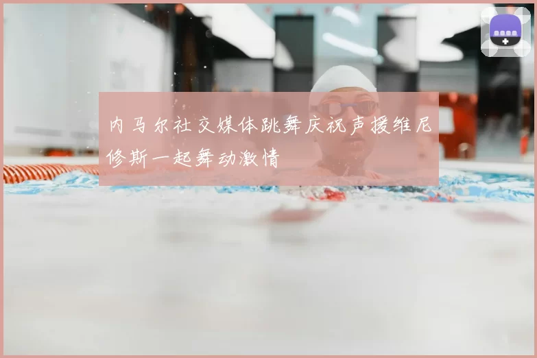 内马尔社交媒体跳舞庆祝声援维尼修斯一起舞动激情