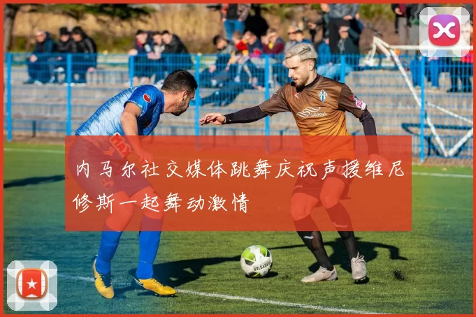 内马尔社交媒体跳舞庆祝声援维尼修斯一起舞动激情