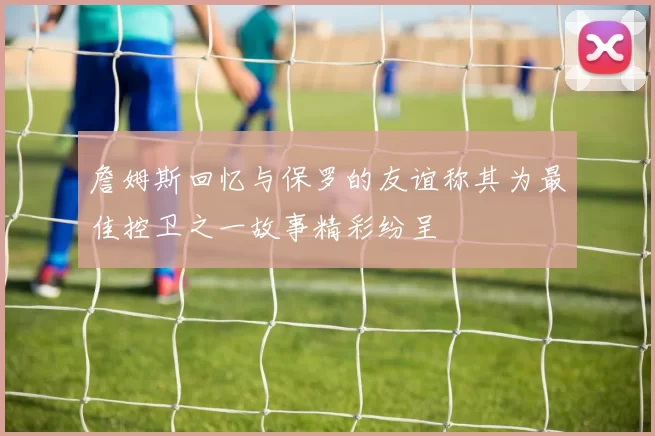 詹姆斯回忆与保罗的友谊称其为最佳控卫之一故事精彩纷呈