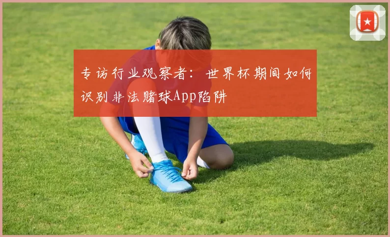 专访行业观察者:世界杯期间如何识别非法赌球App陷阱