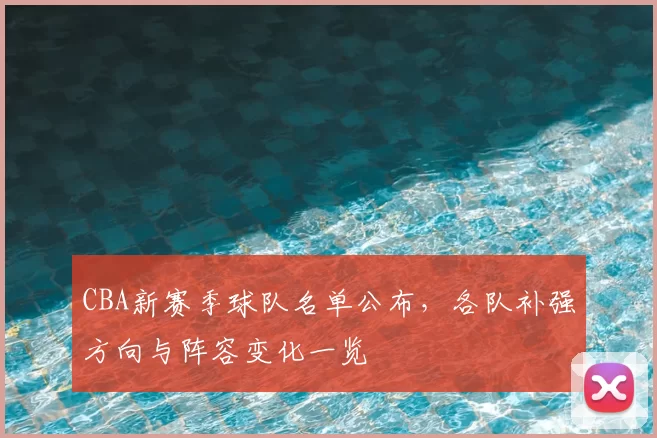 CBA新赛季球队名单公布，各队补强方向与阵容变化一览