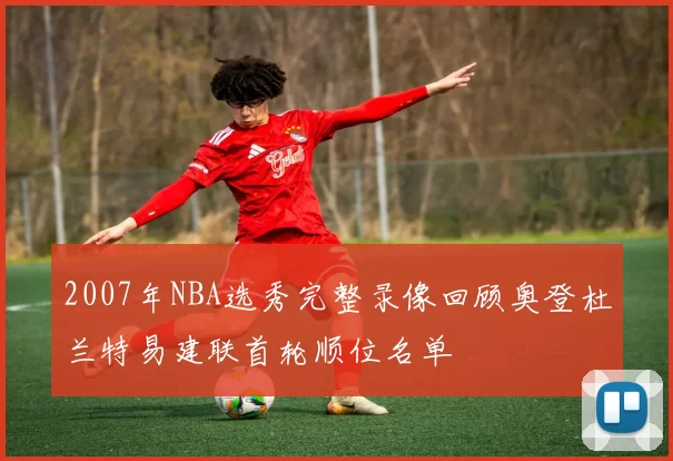 2007年NBA选秀完整录像回顾奥登杜兰特易建联首轮顺位名单