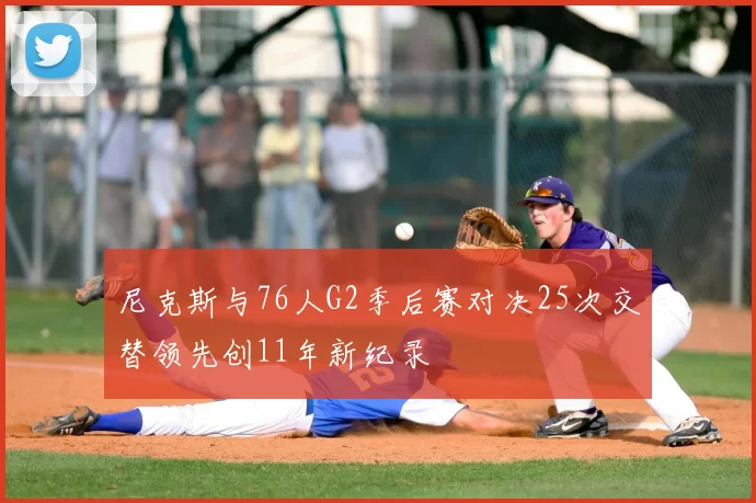 尼克斯与76人G2季后赛对决25次交替领先创11年新纪录