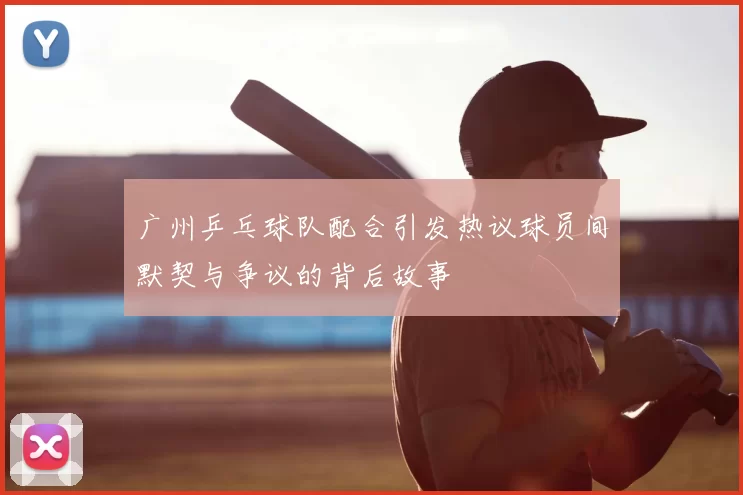 广州乒乓球队配合引发热议球员间默契与争议的背后故事